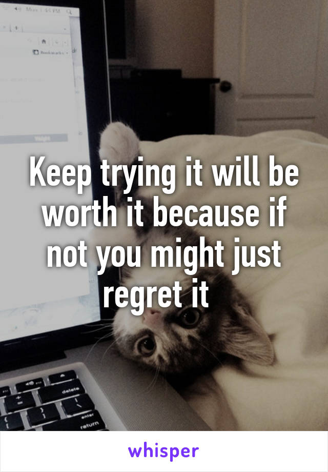 Keep trying it will be worth it because if not you might just regret it  