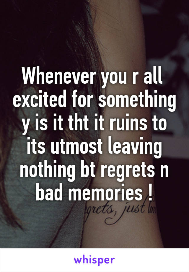 Whenever you r all  excited for something y is it tht it ruins to its utmost leaving nothing bt regrets n bad memories !