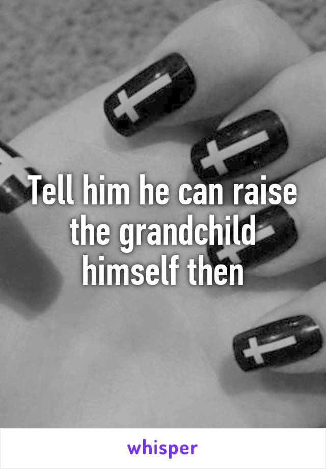 Tell him he can raise the grandchild himself then