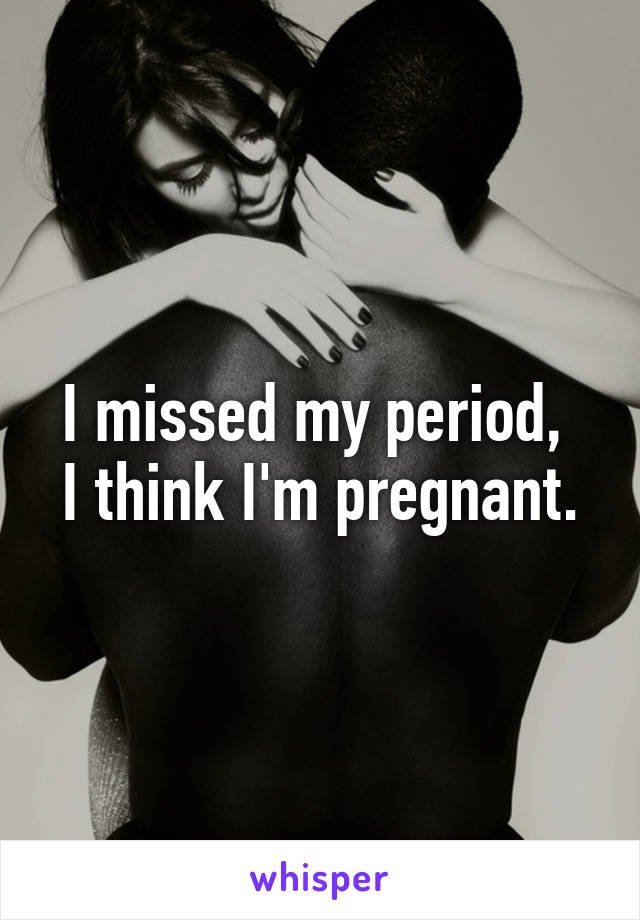 I missed my period, 
I think I'm pregnant.