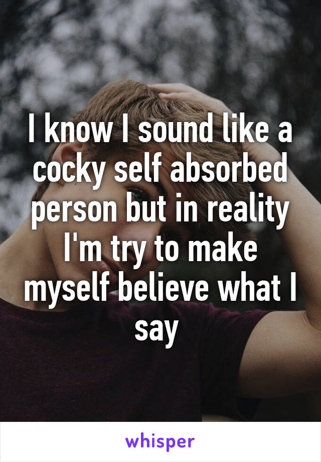 I know I sound like a cocky self absorbed person but in reality I'm try to make myself believe what I say 