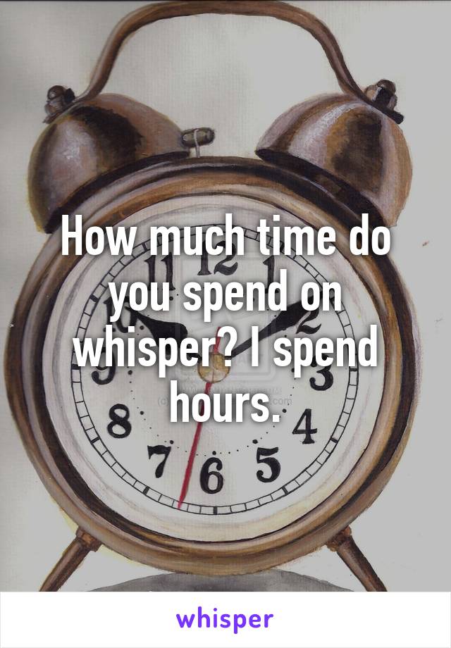 How much time do you spend on whisper? I spend hours.