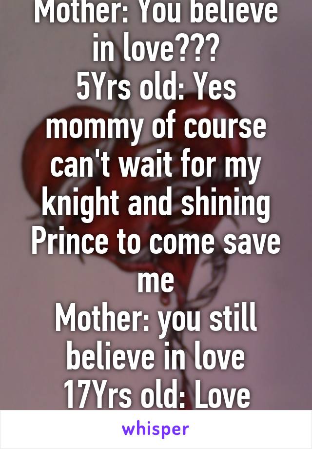 Mother: You believe in love???
5Yrs old: Yes mommy of course can't wait for my knight and shining Prince to come save me
Mother: you still believe in love
17Yrs old: Love dosent exist mom