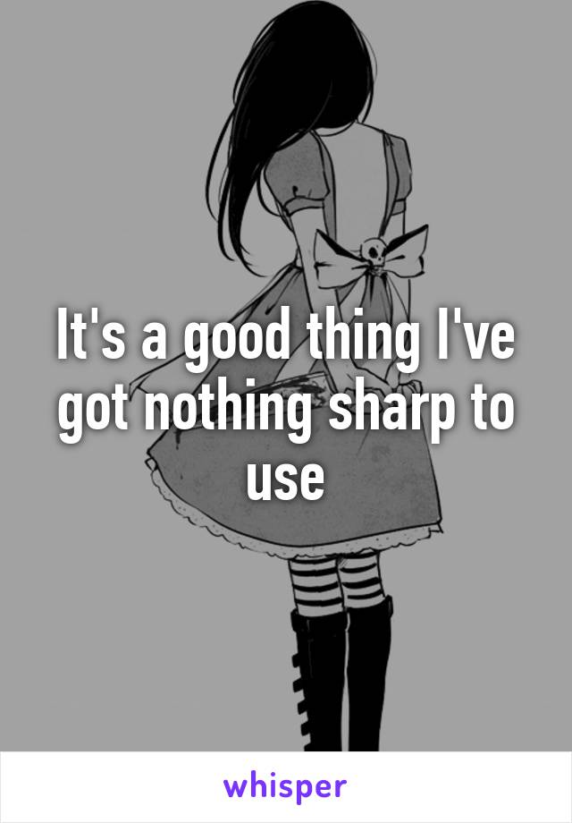 It's a good thing I've got nothing sharp to use