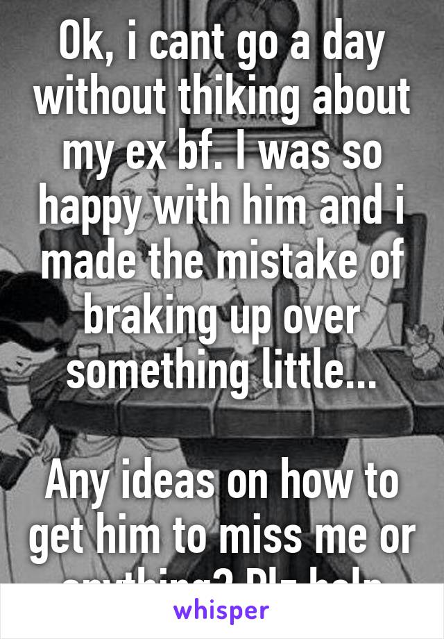 Ok, i cant go a day without thiking about my ex bf. I was so happy with him and i made the mistake of braking up over something little...

Any ideas on how to get him to miss me or anything? Plz help