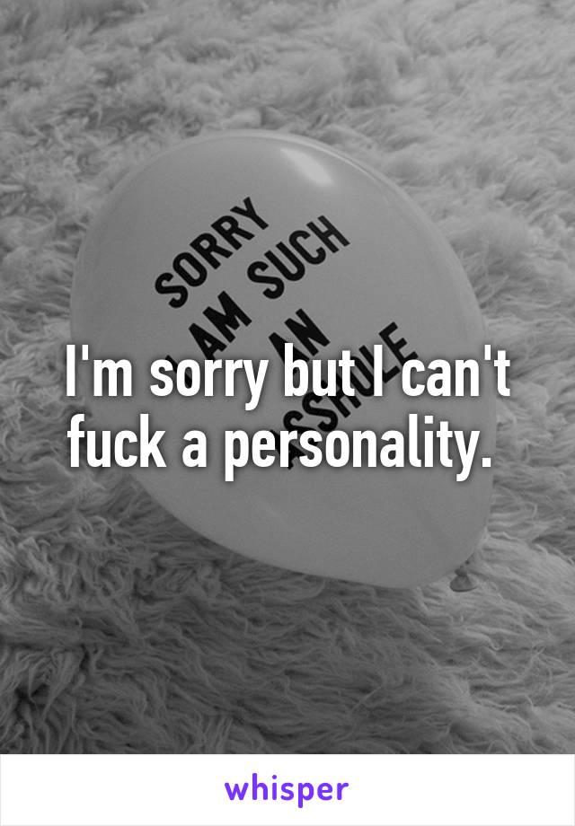 I'm sorry but I can't fuck a personality. 