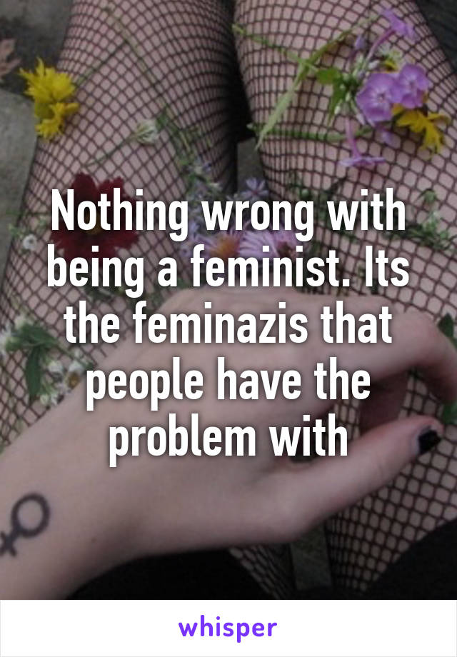 Nothing wrong with being a feminist. Its the feminazis that people have the problem with