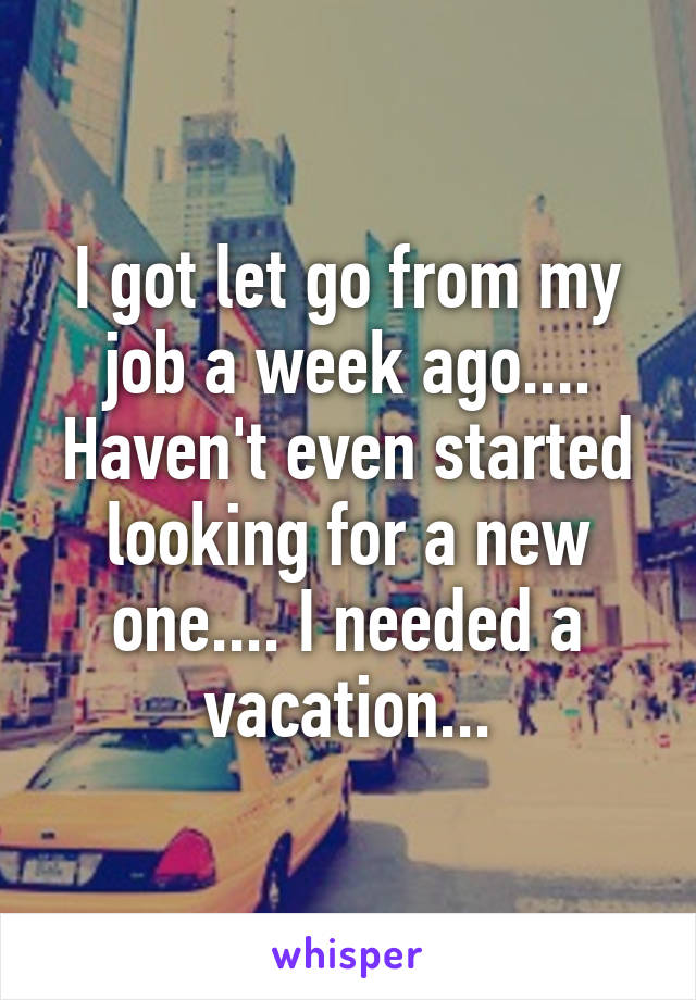 I got let go from my job a week ago.... Haven't even started looking for a new one.... I needed a vacation...