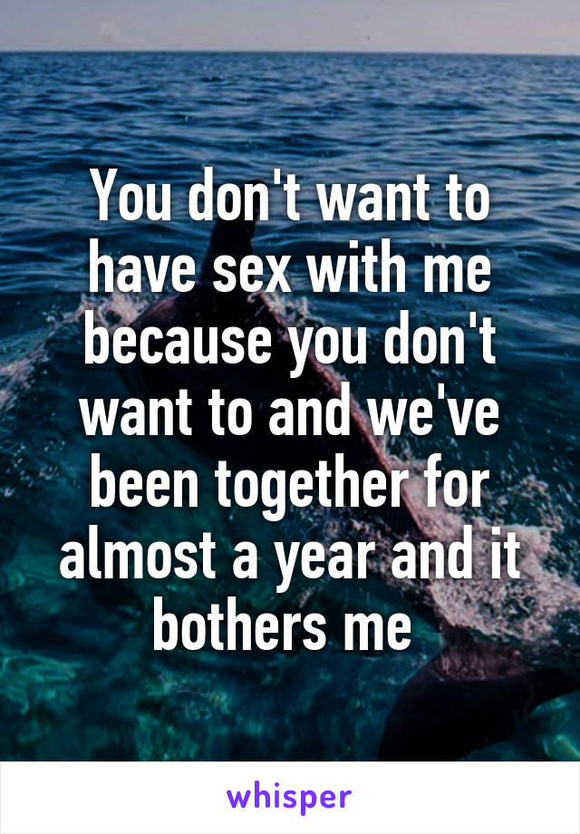 You don't want to have sex with me because you don't want to and we've been together for almost a year and it bothers me 