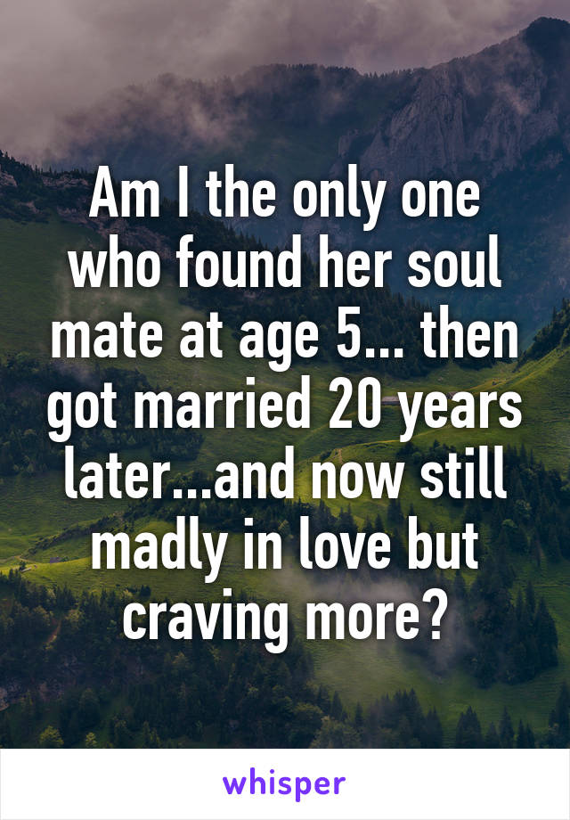 Am I the only one who found her soul mate at age 5... then got married 20 years later...and now still madly in love but craving more?