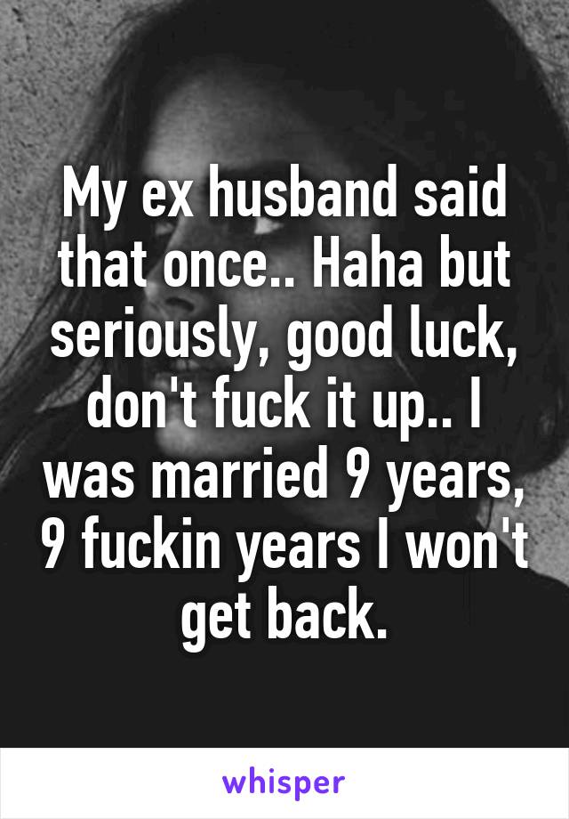 My ex husband said that once.. Haha but seriously, good luck, don't fuck it up.. I was married 9 years, 9 fuckin years I won't get back.