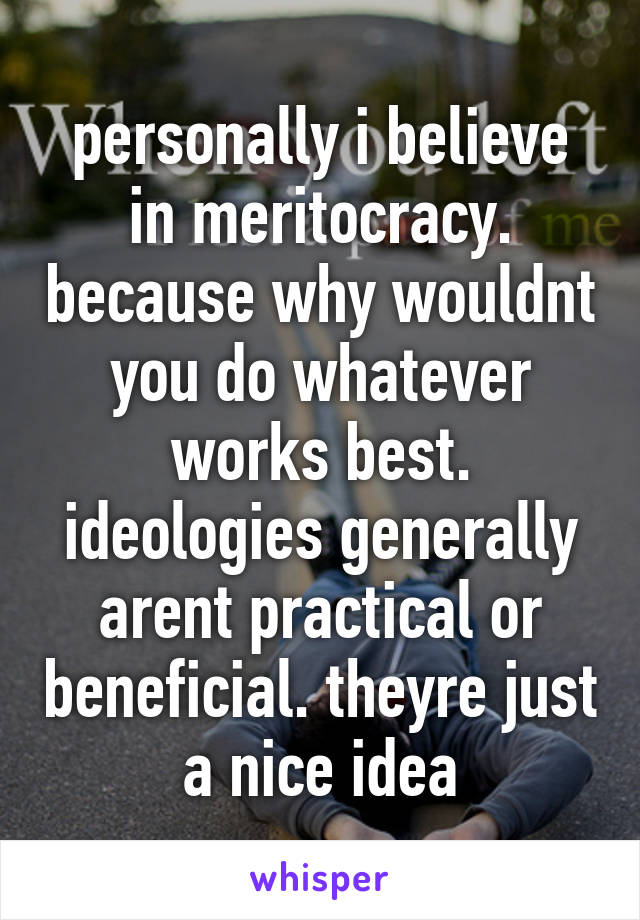 personally i believe in meritocracy. because why wouldnt you do whatever works best. ideologies generally arent practical or beneficial. theyre just a nice idea