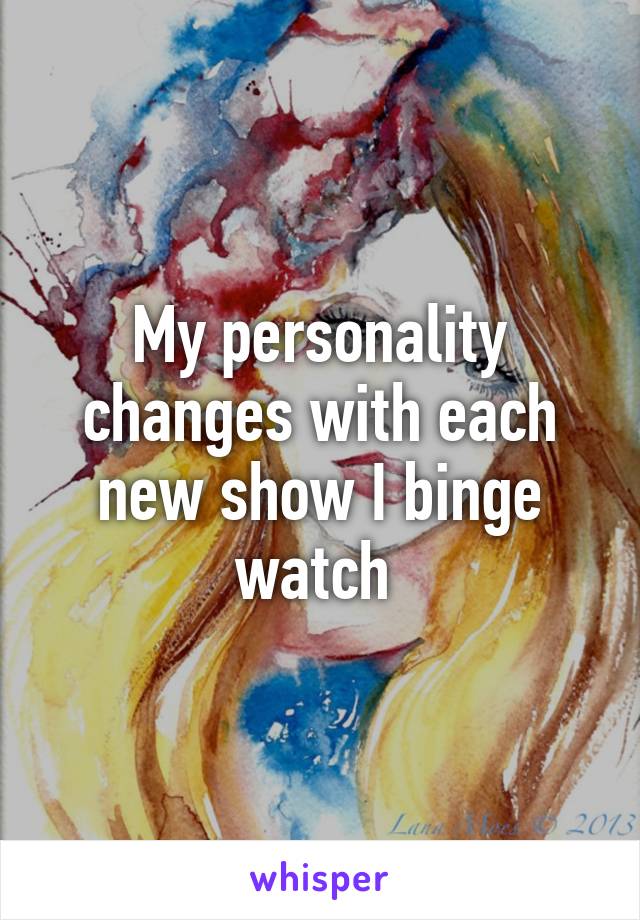 My personality changes with each new show I binge watch 