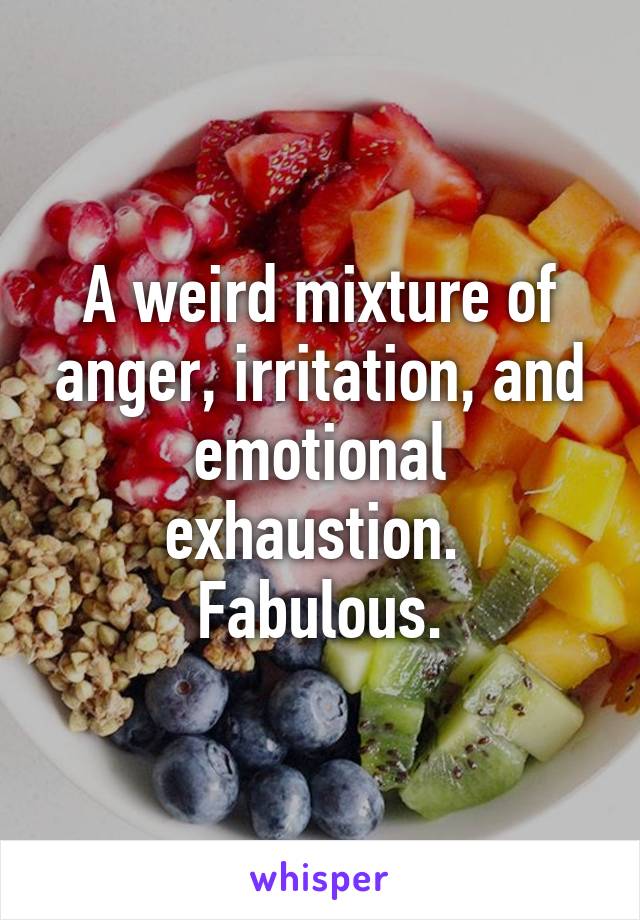 A weird mixture of anger, irritation, and emotional exhaustion. 
Fabulous.