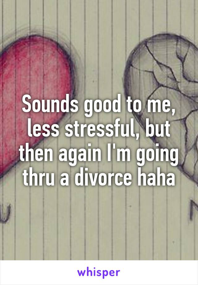 Sounds good to me, less stressful, but then again I'm going thru a divorce haha