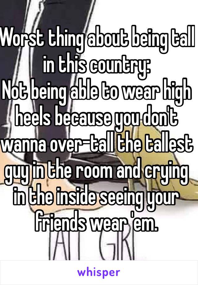 Worst thing about being tall in this country:
Not being able to wear high heels because you don't wanna over-tall the tallest guy in the room and crying in the inside seeing your friends wear 'em.
