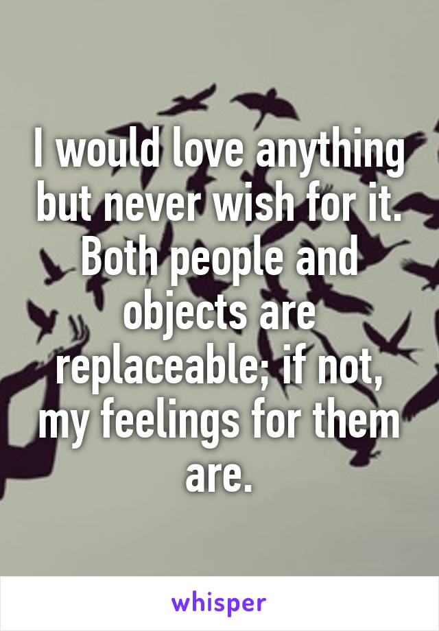 I would love anything but never wish for it. Both people and objects are replaceable; if not, my feelings for them are.