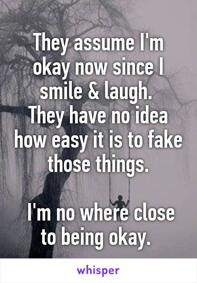 They assume I'm okay now since I smile & laugh. 
They have no idea how easy it is to fake those things.

 I'm no where close to being okay. 