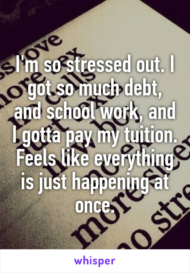 I'm so stressed out. I got so much debt, and school work, and I gotta pay my tuition. Feels like everything is just happening at once.