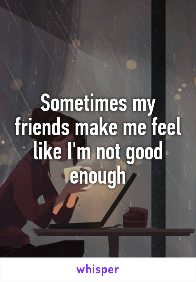 Sometimes my friends make me feel like I'm not good enough