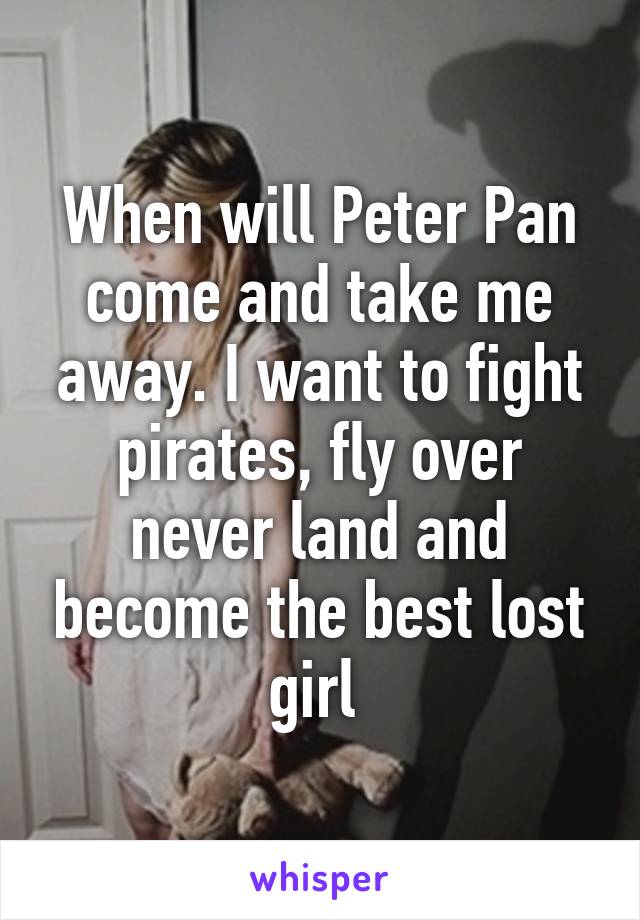 When will Peter Pan come and take me away. I want to fight pirates, fly over never land and become the best lost girl 