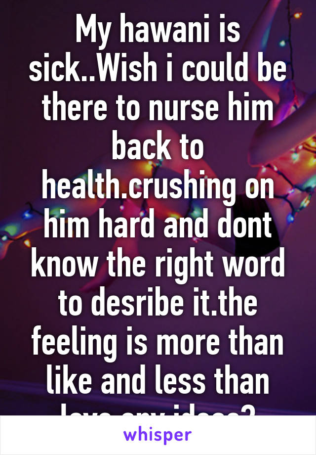 My hawani is sick..Wish i could be there to nurse him back to health.crushing on him hard and dont know the right word to desribe it.the feeling is more than like and less than love.any ideas?