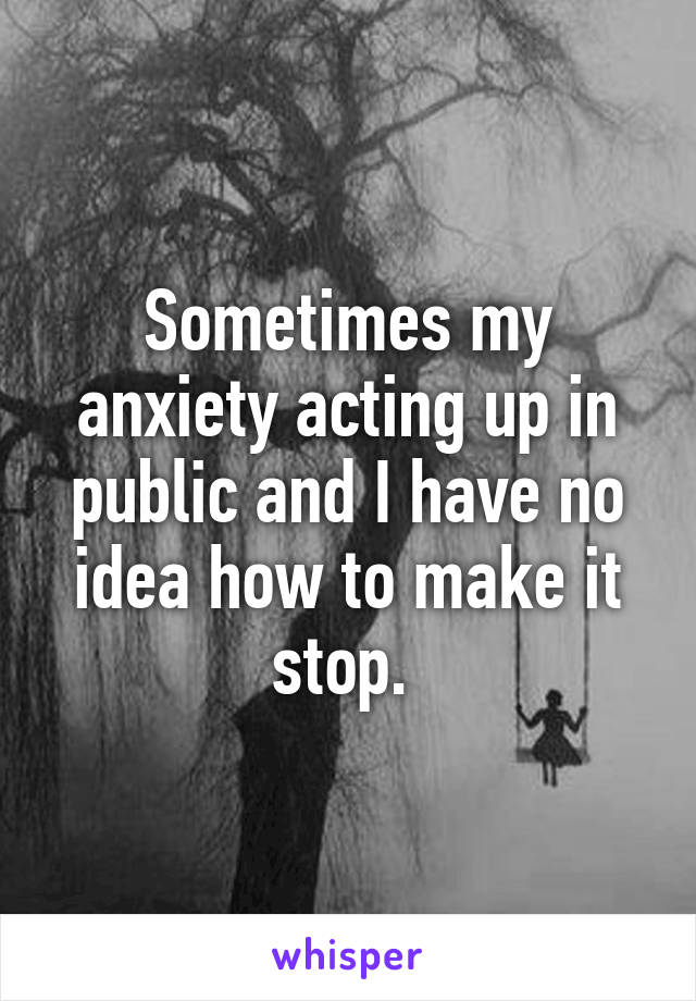 Sometimes my anxiety acting up in public and I have no idea how to make it stop. 