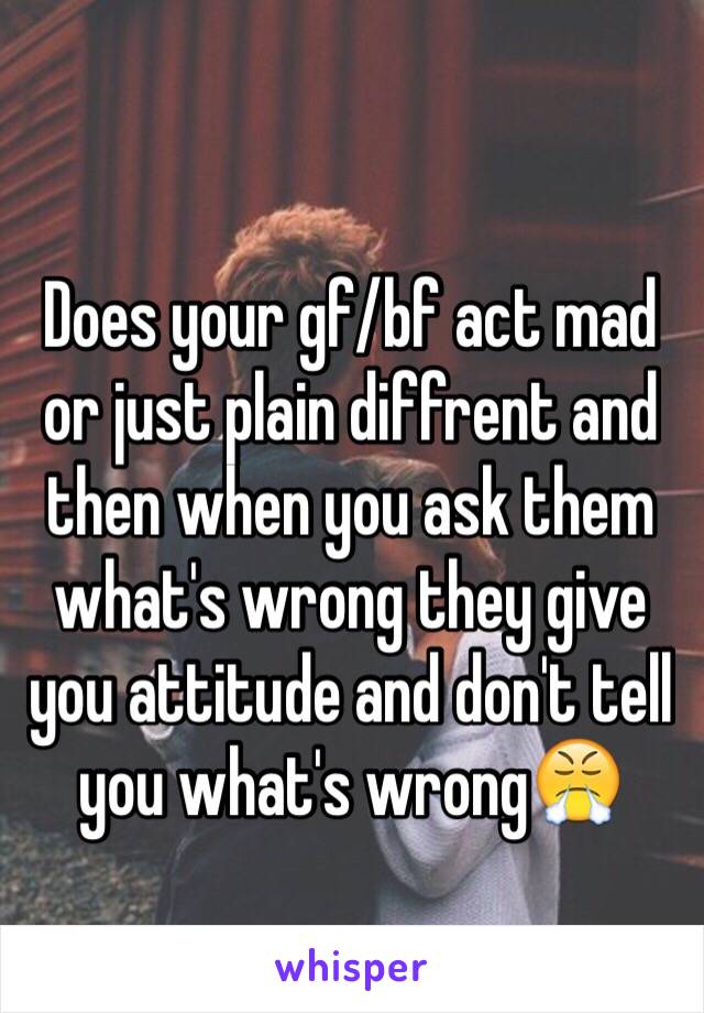 Does your gf/bf act mad or just plain diffrent and then when you ask them what's wrong they give you attitude and don't tell you what's wrong😤