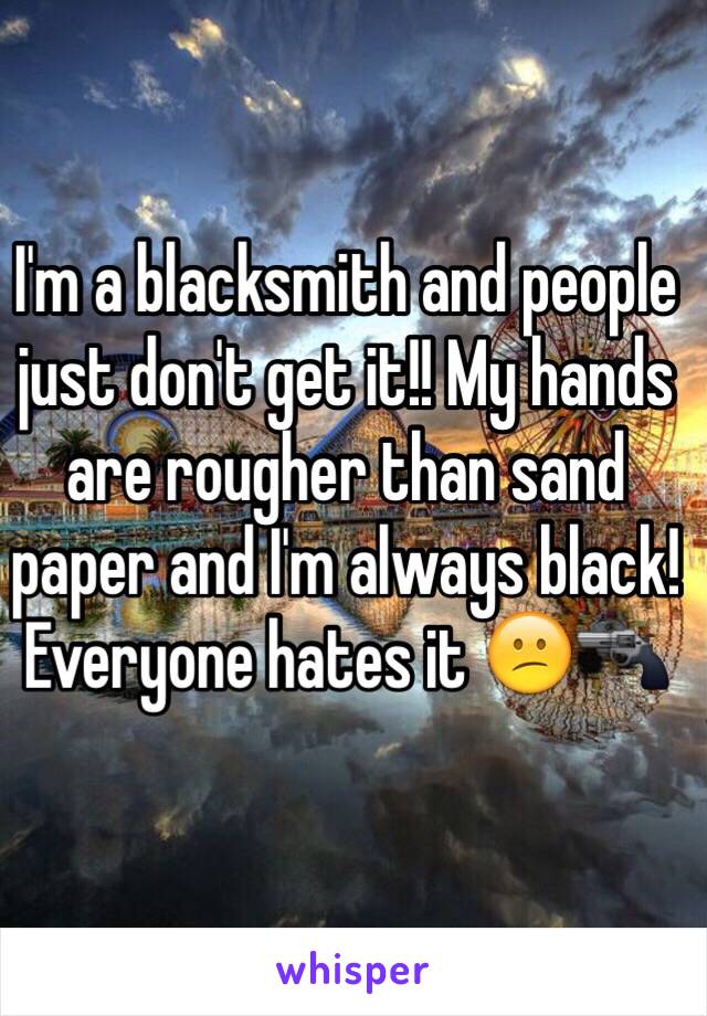 I'm a blacksmith and people just don't get it!! My hands are rougher than sand paper and I'm always black! Everyone hates it 😕🔫