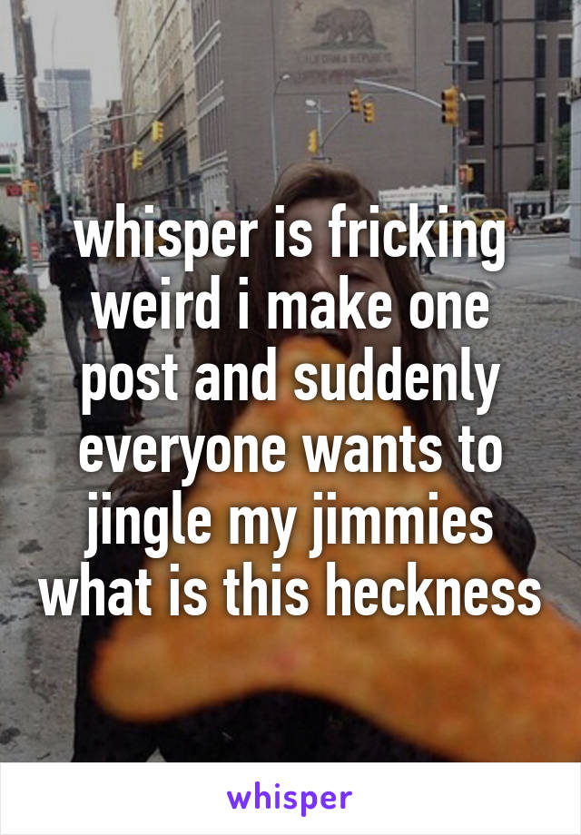 whisper is fricking
weird i make one post and suddenly everyone wants to jingle my jimmies what is this heckness