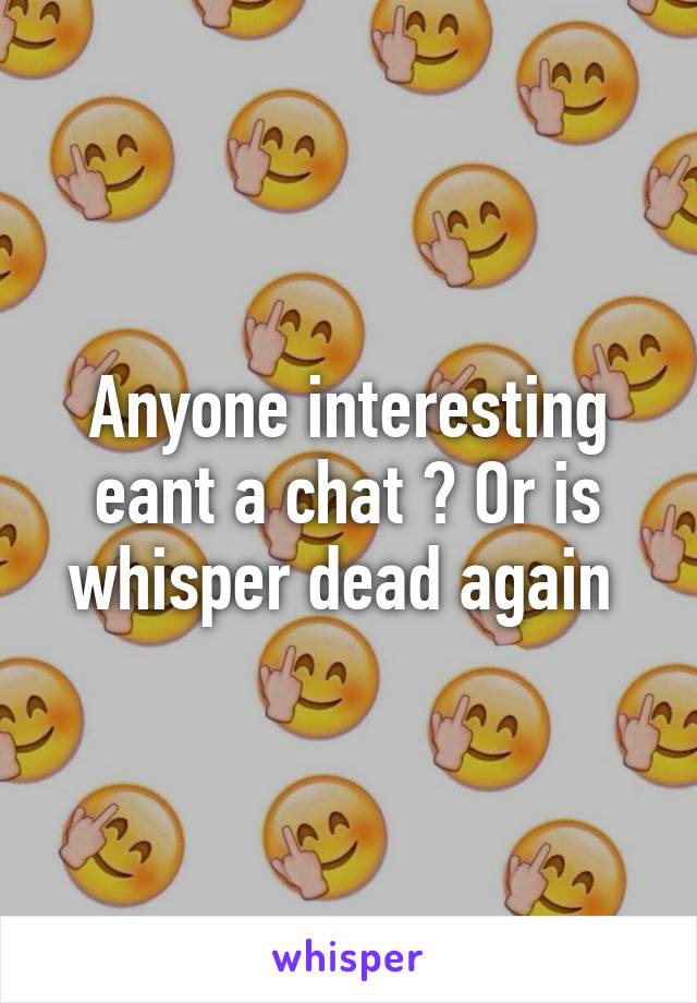 Anyone interesting eant a chat ? Or is whisper dead again 