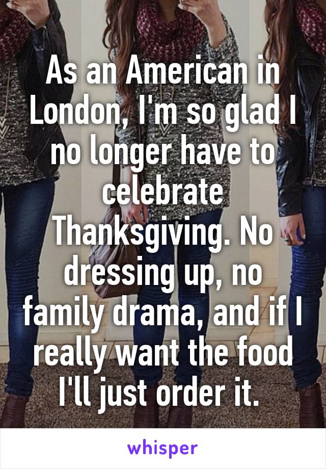 As an American in London, I'm so glad I no longer have to celebrate Thanksgiving. No dressing up, no family drama, and if I really want the food I'll just order it. 