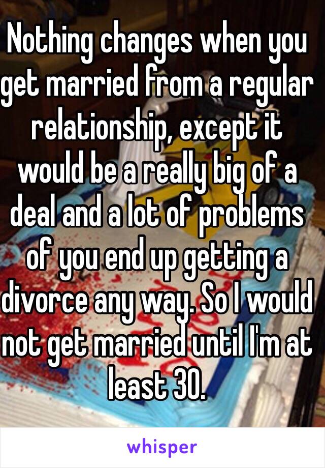 Nothing changes when you get married from a regular relationship, except it would be a really big of a deal and a lot of problems of you end up getting a divorce any way. So I would not get married until I'm at least 30.