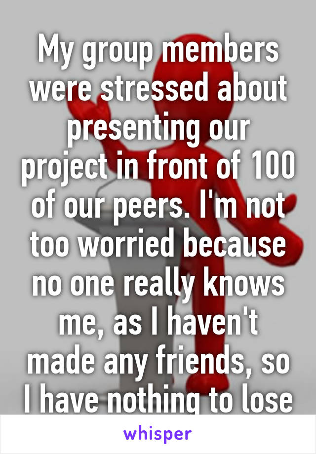 My group members were stressed about presenting our project in front of 100 of our peers. I'm not too worried because no one really knows me, as I haven't made any friends, so I have nothing to lose