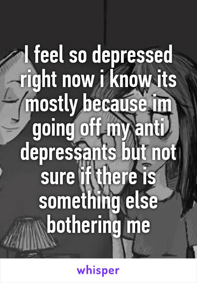 I feel so depressed right now i know its mostly because im going off my anti depressants but not sure if there is something else bothering me