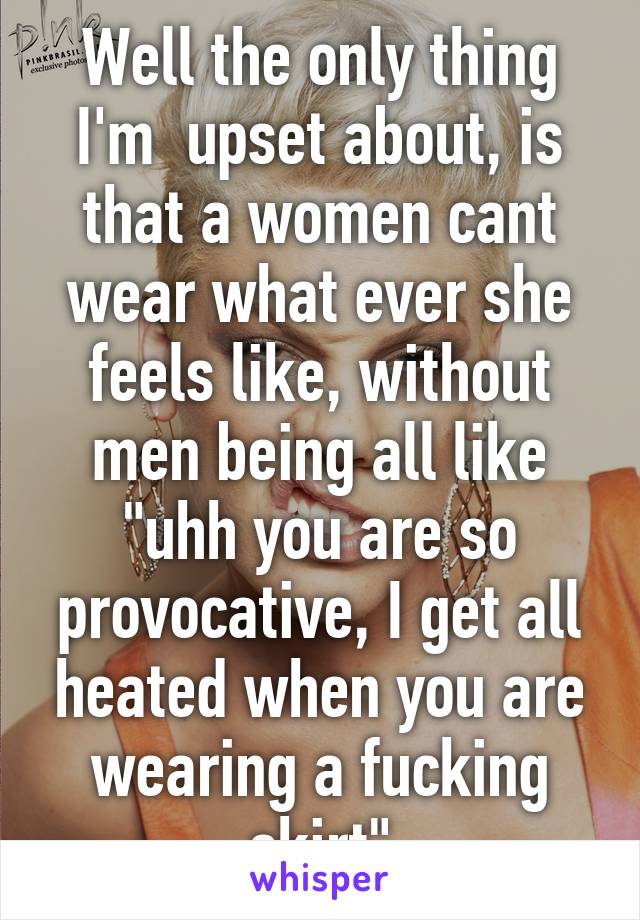 Well the only thing I'm  upset about, is that a women cant wear what ever she feels like, without men being all like "uhh you are so provocative, I get all heated when you are wearing a fucking skirt"