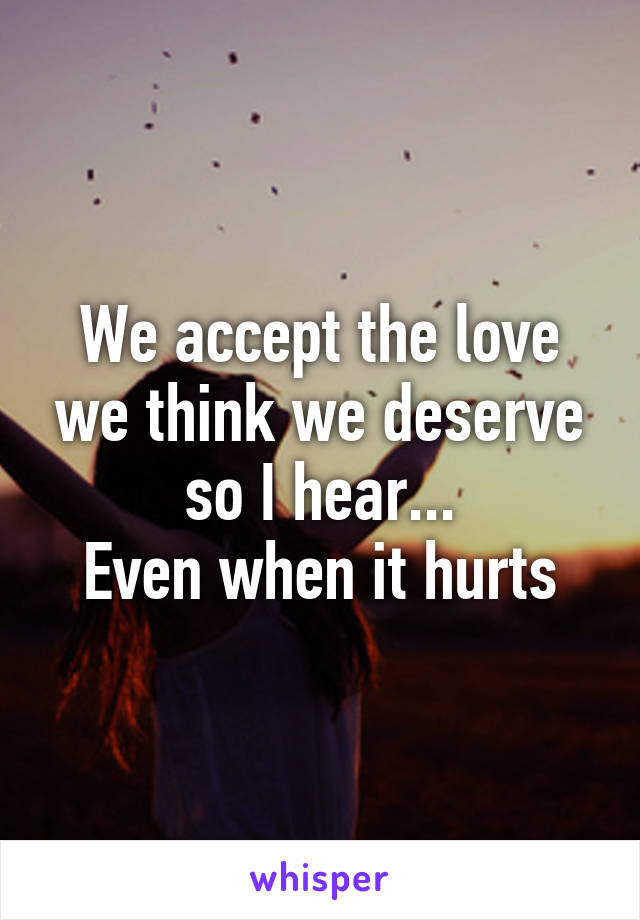 We accept the love we think we deserve so I hear...
Even when it hurts