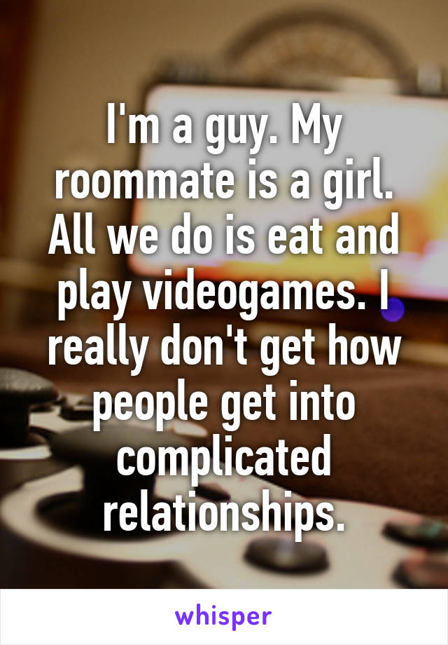 I'm a guy. My roommate is a girl. All we do is eat and play videogames. I really don't get how people get into complicated relationships.