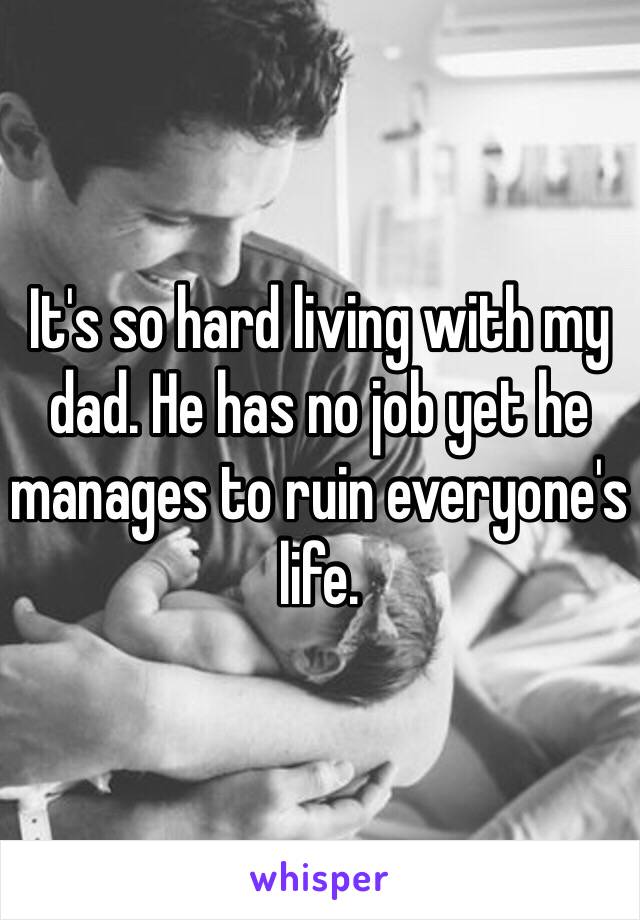 It's so hard living with my dad. He has no job yet he manages to ruin everyone's life. 