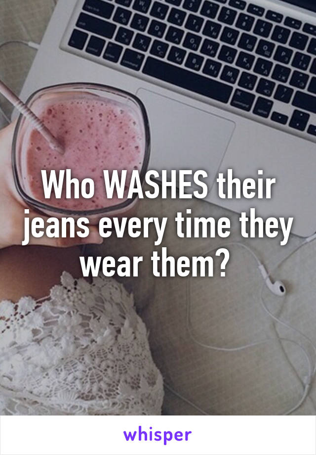 Who WASHES their jeans every time they wear them? 