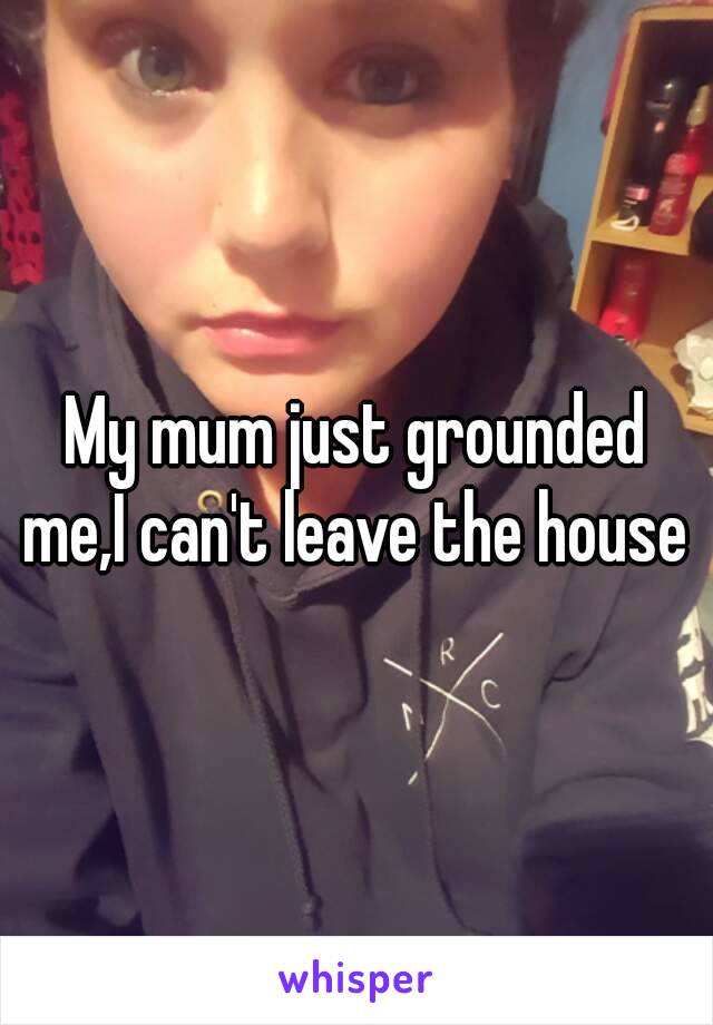 My mum just grounded me,I can't leave the house 
