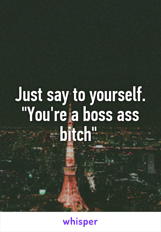 Just say to yourself.
"You're a boss ass bitch" 