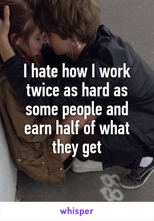 I hate how I work twice as hard as some people and earn half of what they get