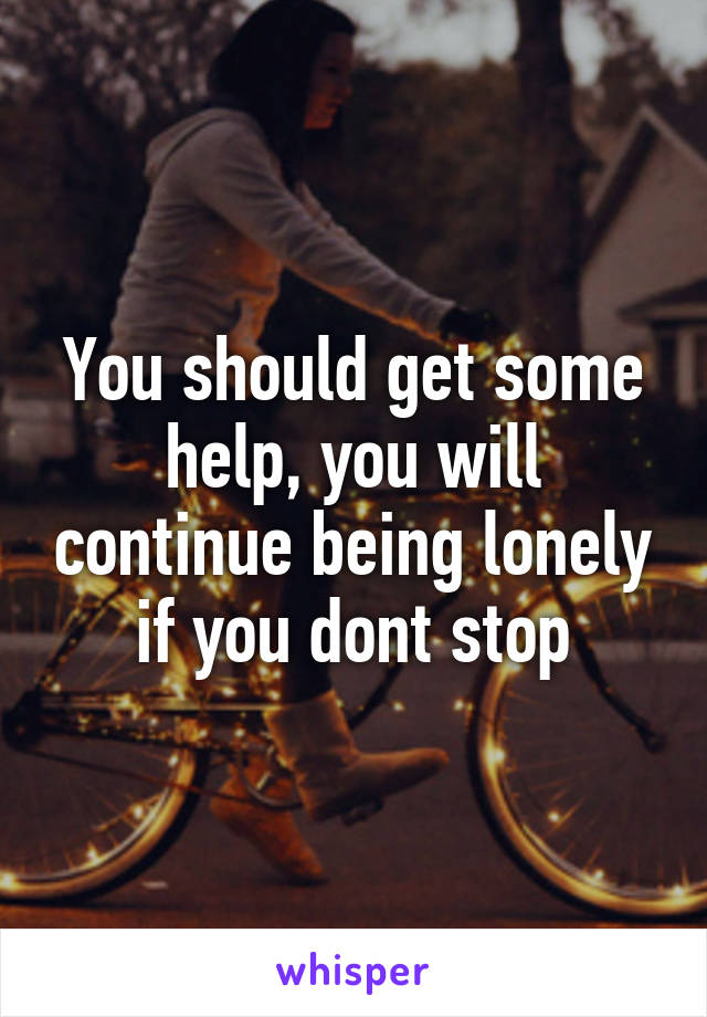 You should get some help, you will continue being lonely if you dont stop