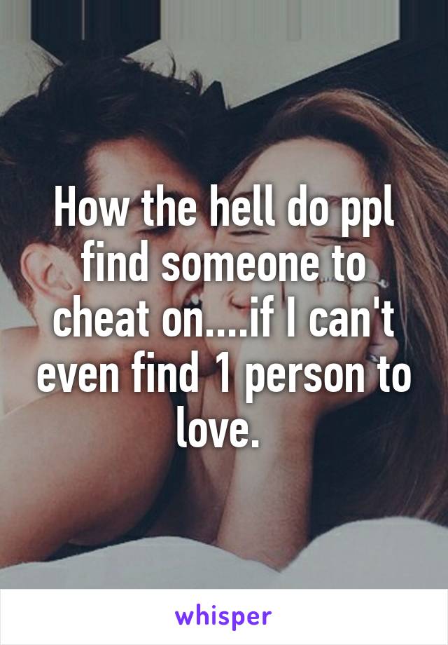 How the hell do ppl find someone to cheat on....if I can't even find 1 person to love. 