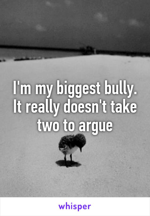 I'm my biggest bully. It really doesn't take two to argue