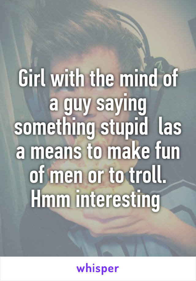 Girl with the mind of a guy saying something stupid  las a means to make fun of men or to troll. Hmm interesting 