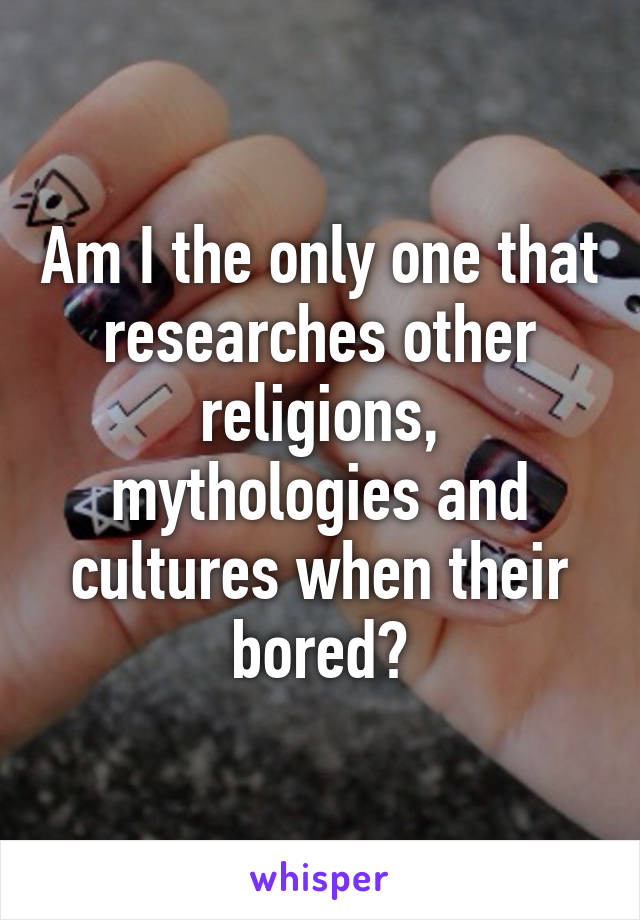 Am I the only one that researches other religions, mythologies and cultures when their bored?