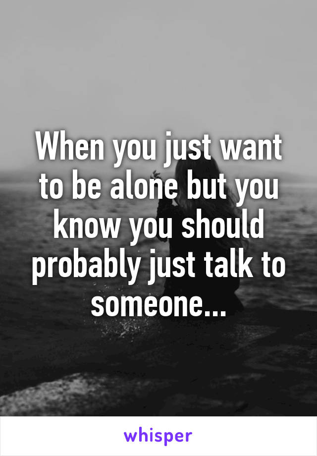 When you just want to be alone but you know you should probably just talk to someone...