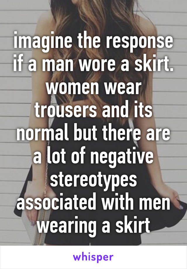 imagine the response if a man wore a skirt. women wear trousers and its normal but there are a lot of negative stereotypes associated with men wearing a skirt